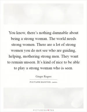 You know, there’s nothing damnable about being a strong woman. The world needs strong women. There are a lot of strong women you do not see who are guiding, helping, mothering strong men. They want to remain unseen. It’s kind of nice to be able to play a strong woman who is seen Picture Quote #1