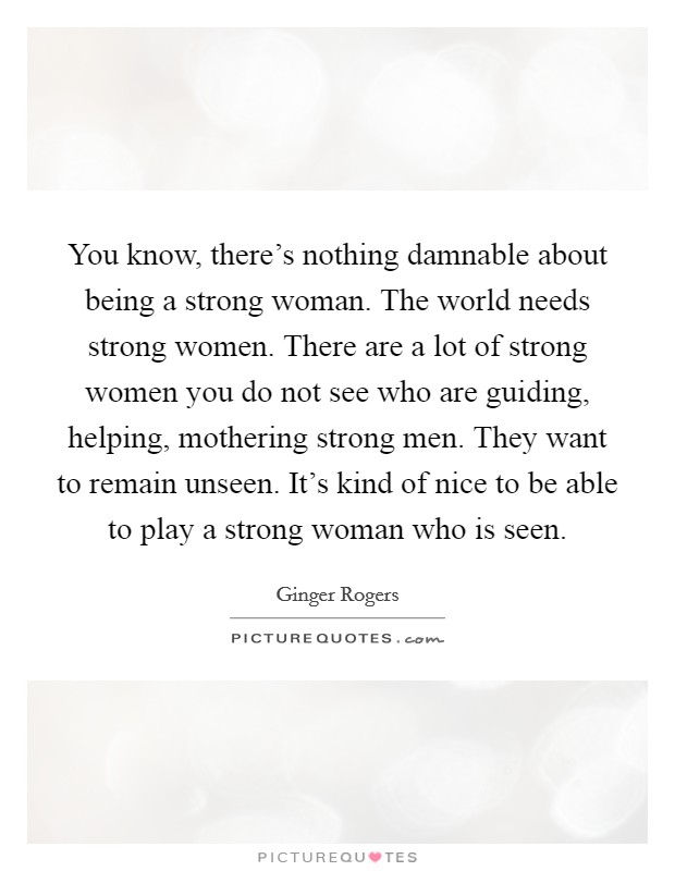 You know, there's nothing damnable about being a strong woman. The world needs strong women. There are a lot of strong women you do not see who are guiding, helping, mothering strong men. They want to remain unseen. It's kind of nice to be able to play a strong woman who is seen. Picture Quote #1