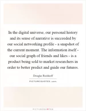 In the digital universe, our personal history and its sense of narrative is succeeded by our social networking profile - a snapshot of the current moment. The information itself - our social graph of friends and likes - is a product being sold to market researchers in order to better predict and guide our futures Picture Quote #1