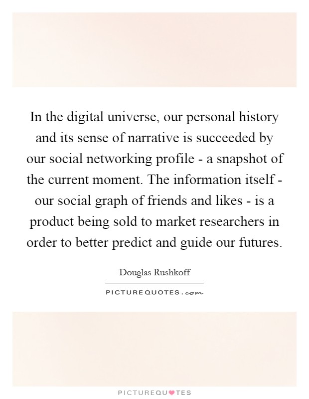 In the digital universe, our personal history and its sense of narrative is succeeded by our social networking profile - a snapshot of the current moment. The information itself - our social graph of friends and likes - is a product being sold to market researchers in order to better predict and guide our futures. Picture Quote #1