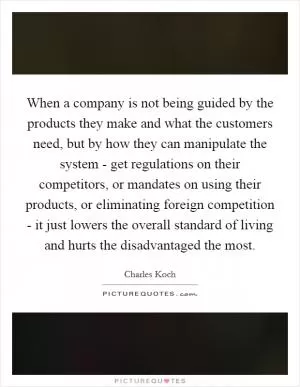 When a company is not being guided by the products they make and what the customers need, but by how they can manipulate the system - get regulations on their competitors, or mandates on using their products, or eliminating foreign competition - it just lowers the overall standard of living and hurts the disadvantaged the most Picture Quote #1