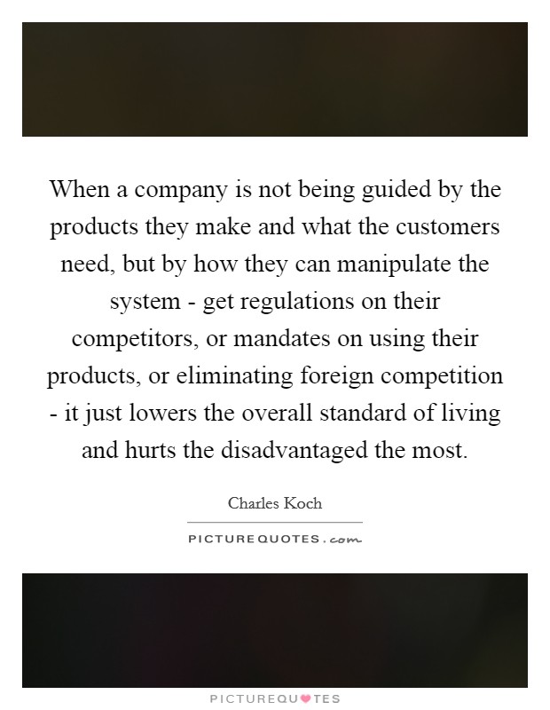 When a company is not being guided by the products they make and what the customers need, but by how they can manipulate the system - get regulations on their competitors, or mandates on using their products, or eliminating foreign competition - it just lowers the overall standard of living and hurts the disadvantaged the most. Picture Quote #1