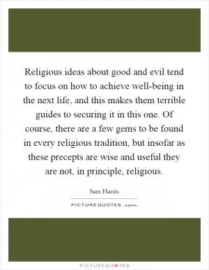 Religious ideas about good and evil tend to focus on how to achieve well-being in the next life, and this makes them terrible guides to securing it in this one. Of course, there are a few gems to be found in every religious tradition, but insofar as these precepts are wise and useful they are not, in principle, religious Picture Quote #1