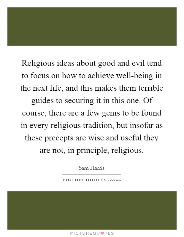 Religious ideas about good and evil tend to focus on how to achieve well-being in the next life, and this makes them terrible guides to securing it in this one. Of course, there are a few gems to be found in every religious tradition, but insofar as these precepts are wise and useful they are not, in principle, religious. Picture Quote #1