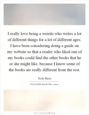 I really love being a weirdo who writes a lot of different things for a lot of different ages. I have been considering doing a guide on my website so that a reader who liked one of my books could find the other books that he or she might like, because I know some of the books are really different from the rest Picture Quote #1