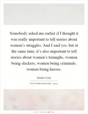 Somebody asked me earlier if I thought it was really important to tell stories about women’s struggles. And I said yes, but at the same time, it’s also important to tell stories about women’s triumphs, women being slackers, women being criminals, women being heroes Picture Quote #1