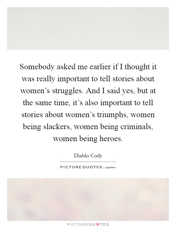 Somebody asked me earlier if I thought it was really important to tell stories about women's struggles. And I said yes, but at the same time, it's also important to tell stories about women's triumphs, women being slackers, women being criminals, women being heroes. Picture Quote #1