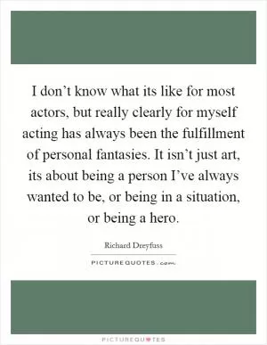 I don’t know what its like for most actors, but really clearly for myself acting has always been the fulfillment of personal fantasies. It isn’t just art, its about being a person I’ve always wanted to be, or being in a situation, or being a hero Picture Quote #1