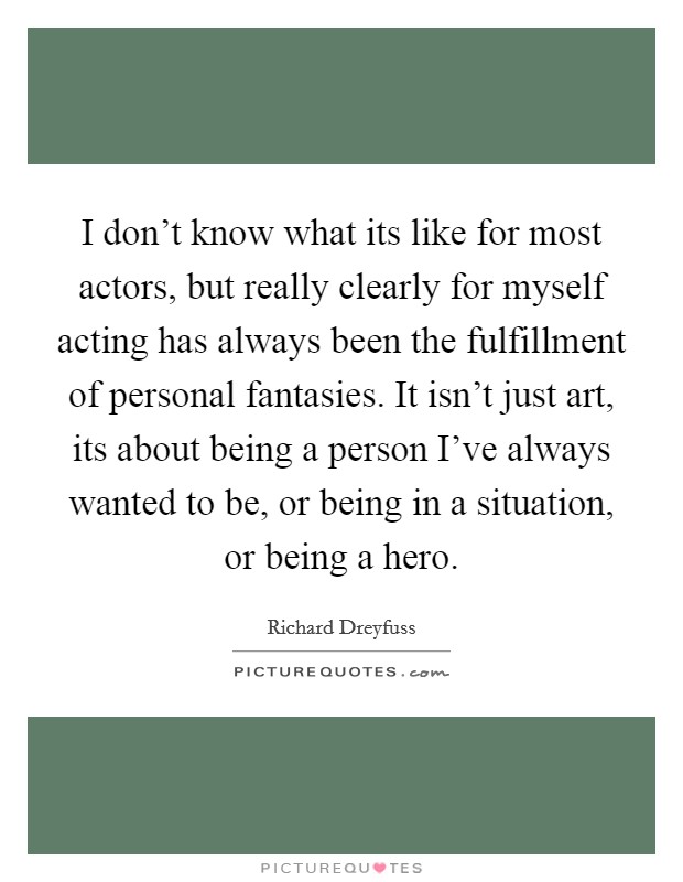 I don't know what its like for most actors, but really clearly for myself acting has always been the fulfillment of personal fantasies. It isn't just art, its about being a person I've always wanted to be, or being in a situation, or being a hero. Picture Quote #1