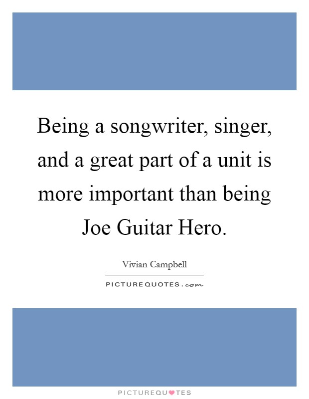 Being a songwriter, singer, and a great part of a unit is more important than being Joe Guitar Hero. Picture Quote #1