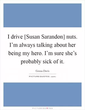 I drive [Susan Sarandon] nuts. I’m always talking about her being my hero. I’m sure she’s probably sick of it Picture Quote #1