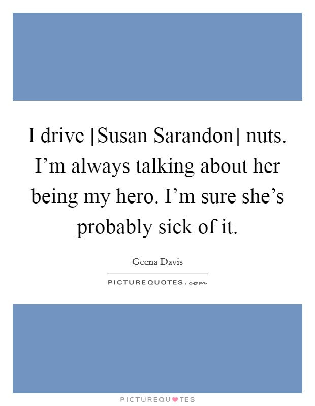I drive [Susan Sarandon] nuts. I'm always talking about her being my hero. I'm sure she's probably sick of it. Picture Quote #1