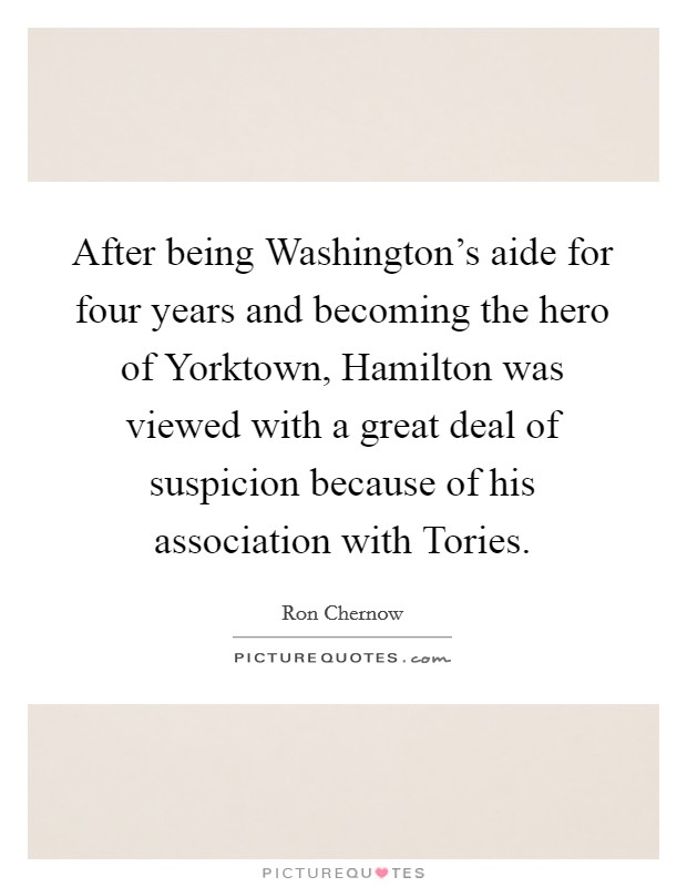 After being Washington's aide for four years and becoming the hero of Yorktown, Hamilton was viewed with a great deal of suspicion because of his association with Tories. Picture Quote #1