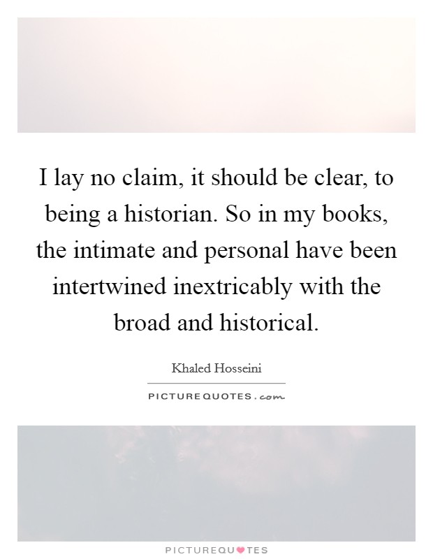 I lay no claim, it should be clear, to being a historian. So in my books, the intimate and personal have been intertwined inextricably with the broad and historical. Picture Quote #1