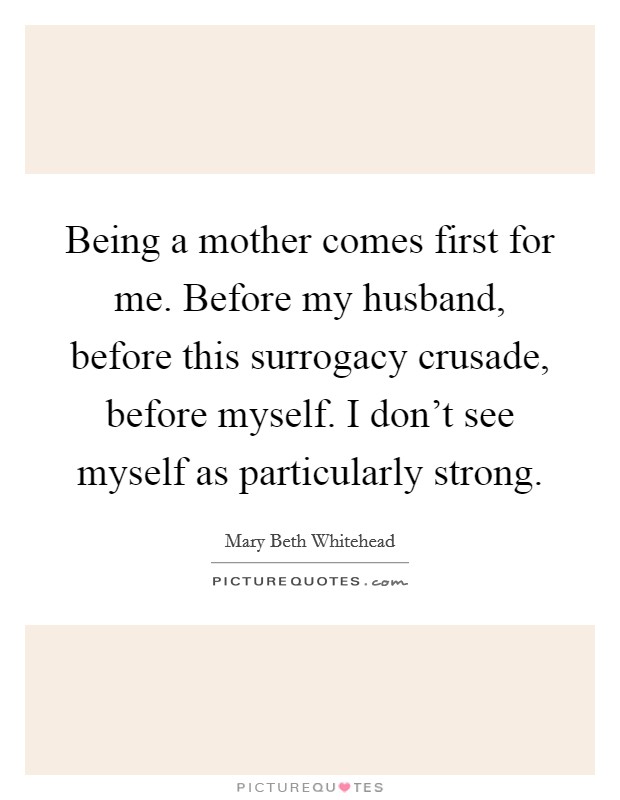 Being a mother comes first for me. Before my husband, before this surrogacy crusade, before myself. I don't see myself as particularly strong. Picture Quote #1