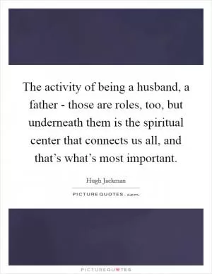 The activity of being a husband, a father - those are roles, too, but underneath them is the spiritual center that connects us all, and that’s what’s most important Picture Quote #1