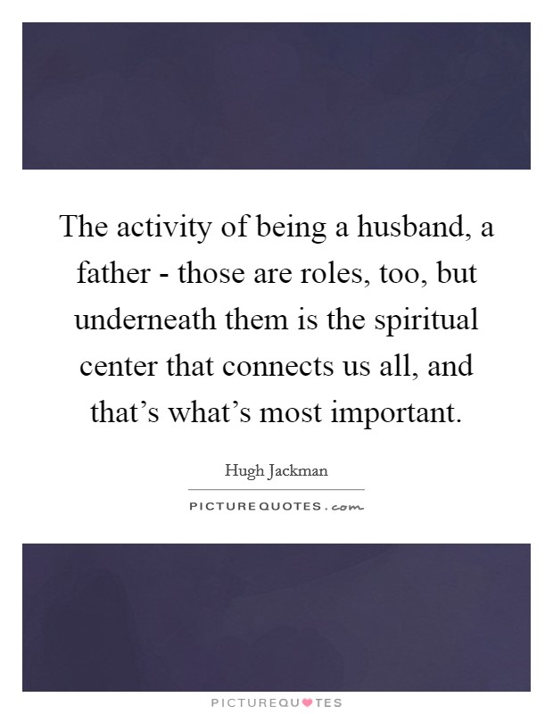 The activity of being a husband, a father - those are roles, too, but underneath them is the spiritual center that connects us all, and that's what's most important. Picture Quote #1
