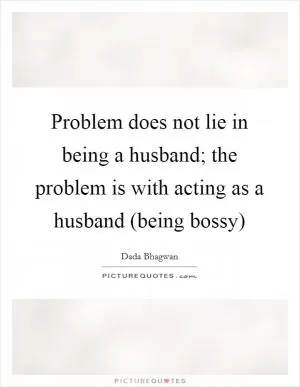 Problem does not lie in being a husband; the problem is with acting as a husband (being bossy) Picture Quote #1