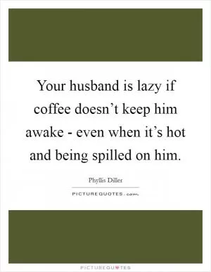 Your husband is lazy if coffee doesn’t keep him awake - even when it’s hot and being spilled on him Picture Quote #1
