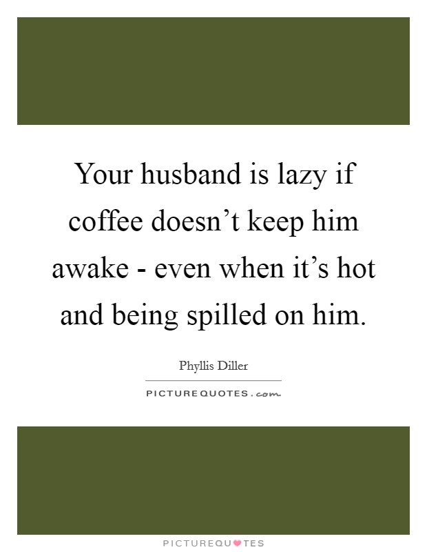 Your husband is lazy if coffee doesn't keep him awake - even when it's hot and being spilled on him. Picture Quote #1