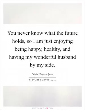 You never know what the future holds, so I am just enjoying being happy, healthy, and having my wonderful husband by my side Picture Quote #1