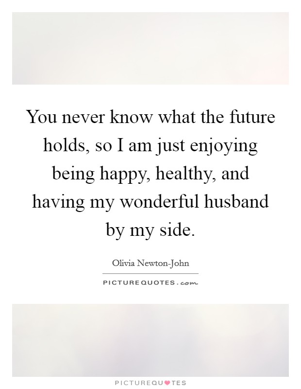 You never know what the future holds, so I am just enjoying being happy, healthy, and having my wonderful husband by my side. Picture Quote #1