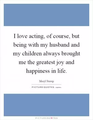 I love acting, of course, but being with my husband and my children always brought me the greatest joy and happiness in life Picture Quote #1