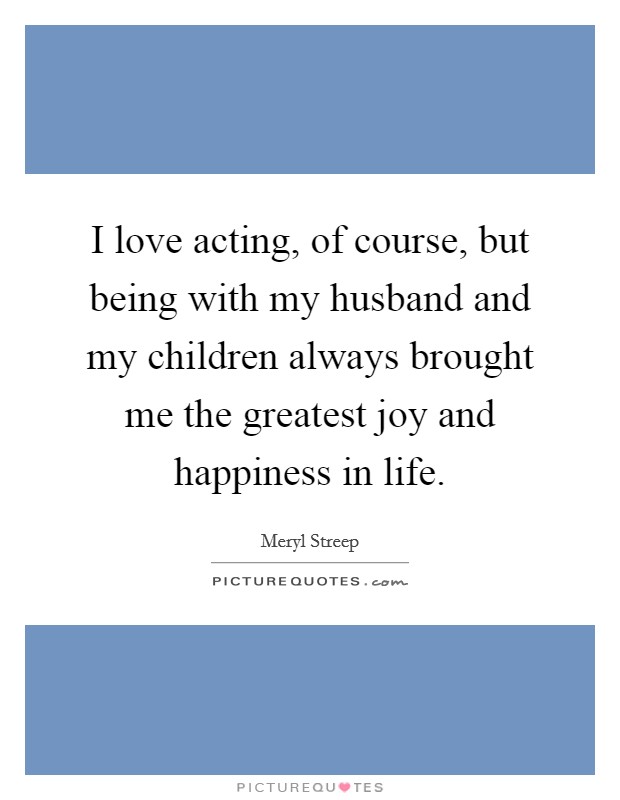 I love acting, of course, but being with my husband and my children always brought me the greatest joy and happiness in life. Picture Quote #1