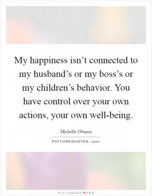 My happiness isn’t connected to my husband’s or my boss’s or my children’s behavior. You have control over your own actions, your own well-being Picture Quote #1