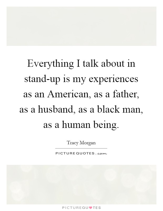 Everything I talk about in stand-up is my experiences as an American, as a father, as a husband, as a black man, as a human being. Picture Quote #1
