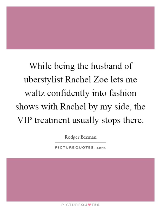 While being the husband of uberstylist Rachel Zoe lets me waltz confidently into fashion shows with Rachel by my side, the VIP treatment usually stops there. Picture Quote #1