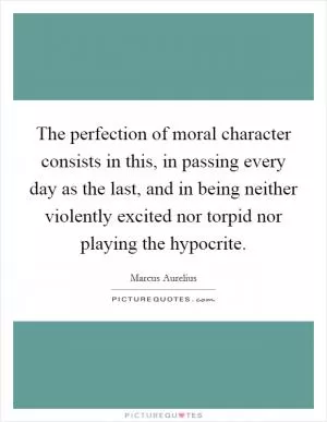 The perfection of moral character consists in this, in passing every day as the last, and in being neither violently excited nor torpid nor playing the hypocrite Picture Quote #1