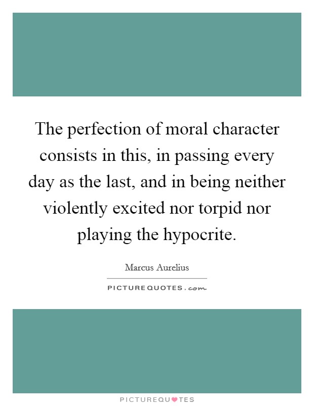 The perfection of moral character consists in this, in passing every day as the last, and in being neither violently excited nor torpid nor playing the hypocrite. Picture Quote #1