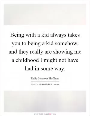 Being with a kid always takes you to being a kid somehow, and they really are showing me a childhood I might not have had in some way Picture Quote #1