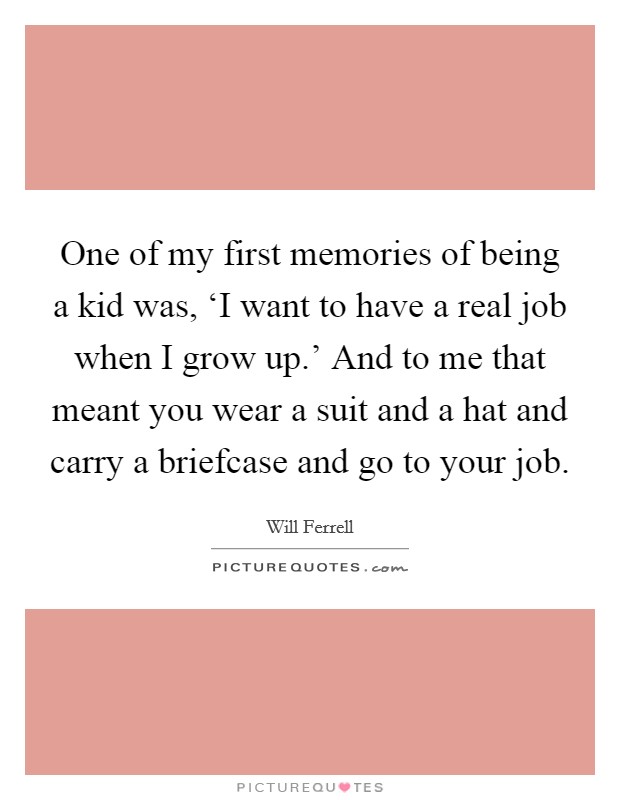 One of my first memories of being a kid was, ‘I want to have a real job when I grow up.' And to me that meant you wear a suit and a hat and carry a briefcase and go to your job. Picture Quote #1