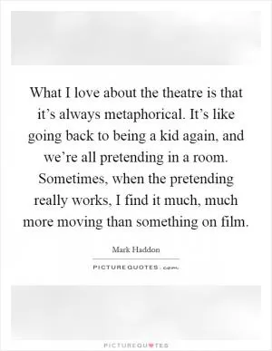 What I love about the theatre is that it’s always metaphorical. It’s like going back to being a kid again, and we’re all pretending in a room. Sometimes, when the pretending really works, I find it much, much more moving than something on film Picture Quote #1