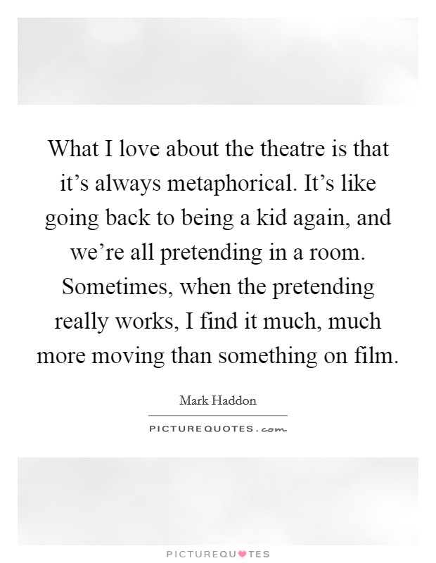 What I love about the theatre is that it's always metaphorical. It's like going back to being a kid again, and we're all pretending in a room. Sometimes, when the pretending really works, I find it much, much more moving than something on film. Picture Quote #1