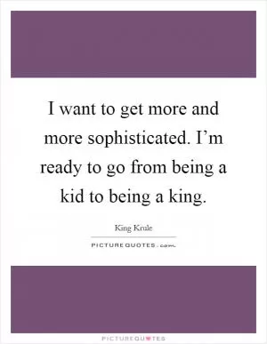 I want to get more and more sophisticated. I’m ready to go from being a kid to being a king Picture Quote #1