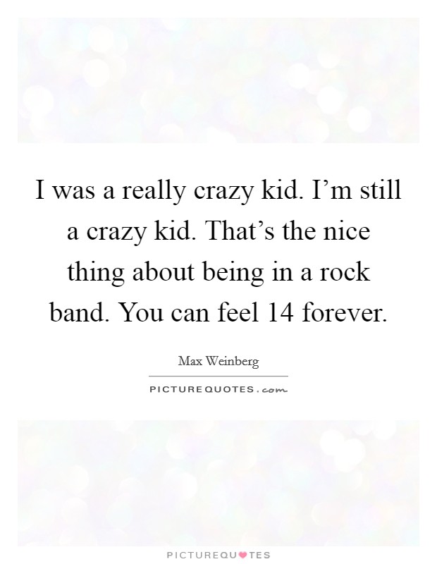 I was a really crazy kid. I'm still a crazy kid. That's the nice thing about being in a rock band. You can feel 14 forever. Picture Quote #1