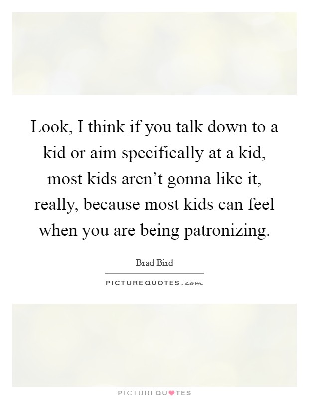 Look, I think if you talk down to a kid or aim specifically at a kid, most kids aren't gonna like it, really, because most kids can feel when you are being patronizing. Picture Quote #1