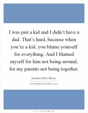 I was just a kid and I didn’t have a dad. That’s hard, because when you’re a kid, you blame yourself for everything. And I blamed myself for him not being around, for my parents not being together Picture Quote #1