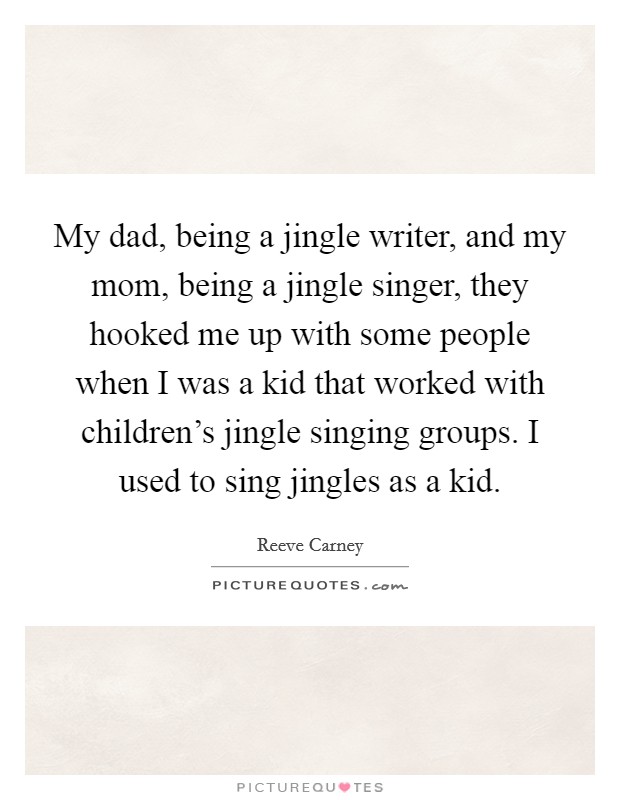 My dad, being a jingle writer, and my mom, being a jingle singer, they hooked me up with some people when I was a kid that worked with children's jingle singing groups. I used to sing jingles as a kid. Picture Quote #1