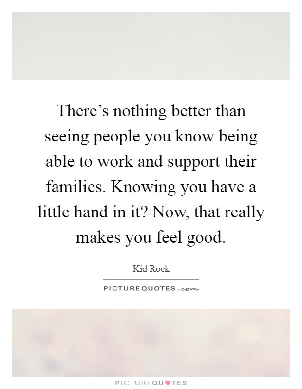 There's nothing better than seeing people you know being able to work and support their families. Knowing you have a little hand in it? Now, that really makes you feel good. Picture Quote #1