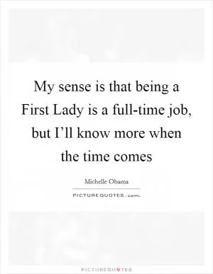 My sense is that being a First Lady is a full-time job, but I’ll know more when the time comes Picture Quote #1
