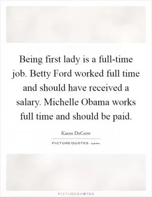 Being first lady is a full-time job. Betty Ford worked full time and should have received a salary. Michelle Obama works full time and should be paid Picture Quote #1