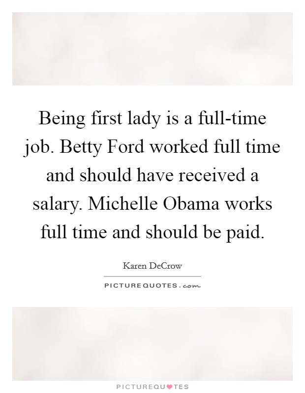 Being first lady is a full-time job. Betty Ford worked full time and should have received a salary. Michelle Obama works full time and should be paid. Picture Quote #1