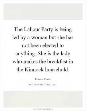 The Labour Party is being led by a woman but she has not been elected to anything. She is the lady who makes the breakfast in the Kinnock household Picture Quote #1
