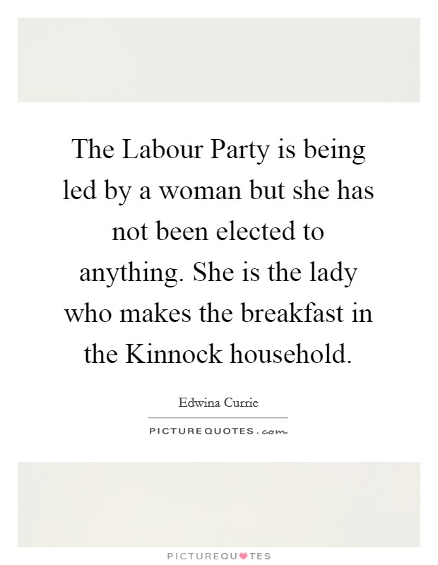 The Labour Party is being led by a woman but she has not been elected to anything. She is the lady who makes the breakfast in the Kinnock household. Picture Quote #1