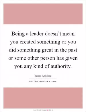 Being a leader doesn’t mean you created something or you did something great in the past or some other person has given you any kind of authority Picture Quote #1