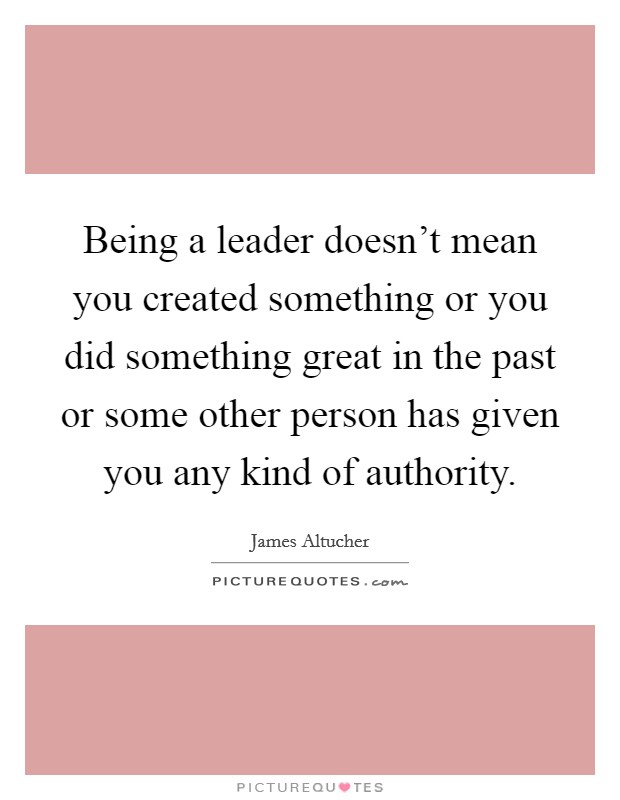Being a leader doesn't mean you created something or you did something great in the past or some other person has given you any kind of authority. Picture Quote #1